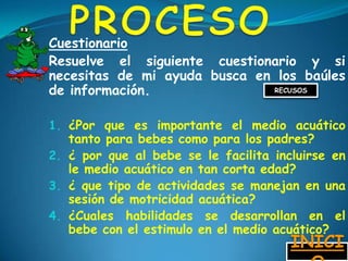 Cuestionario
Resuelve el siguiente cuestionario y si
necesitas de mi ayuda busca en los baúles
de información.               RECUSOS




1. ¿Por que es importante el medio acuático
   tanto para bebes como para los padres?
2. ¿ por que al bebe se le facilita incluirse en
   le medio acuático en tan corta edad?
3. ¿ que tipo de actividades se manejan en una
   sesión de motricidad acuática?
4. ¿Cuales habilidades se desarrollan en el
   bebe con el estimulo en el medio acuático?
                                       INICI
 
