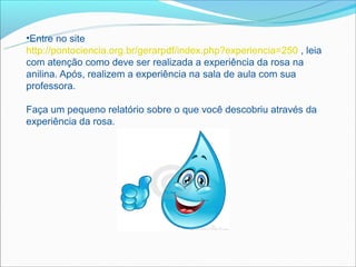 •Entre no site
http://pontociencia.org.br/gerarpdf/index.php?experiencia=250 , leia
com atenção como deve ser realizada a experiência da rosa na
anilina. Após, realizem a experiência na sala de aula com sua
professora.

Faça um pequeno relatório sobre o que você descobriu através da
experiência da rosa.
 