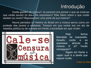 Introdução
       Vocês gostam de música? Já pararam pra pensar o que as músicas
que vocês ouvem no dia-a-dia expressam? Elas falam sobre o que vocês
sentem ou vivem? Representam uma parte da sua história?
        Houve períodos na História do Brasil em a música serviu como um
protesto dos jovens a realidade. Tempos em que cantar era um ato de
rebeldia política ou de ousadia em frente a sociedade em que viviam.

                                                   Hoje         temos
                                           liberdade de expressão.
                                           Desafio    vocês   a    se
                                           expressar    através    da
                                           música. E aí? Vocês
                                           conseguem?
                                                   Sigam em frente e
                                           vejam qual é a tarefa que
                                           espera vocês.
                                                            Voltar ao Menu
 