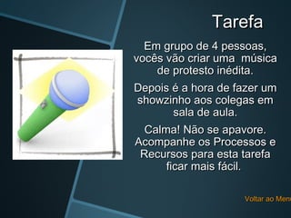 Tarefa
  Em grupo de 4 pessoas,
vocês vão criar uma música
    de protesto inédita.
Depois é a hora de fazer um
 showzinho aos colegas em
        sala de aula.
  Calma! Não se apavore.
Acompanhe os Processos e
 Recursos para esta tarefa
      ficar mais fácil.

                    Voltar ao Menu
 