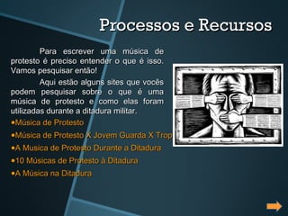 Processos e Recursos
         Para escrever uma música de
protesto é preciso entender o que é isso.
Vamos pesquisar então!
         Aqui estão alguns sites que vocês
podem pesquisar sobre o que é uma
música de protesto e como elas foram
utilizadas durante a ditadura militar.
•Música de Protesto
•Música de Protesto X Jovem Guarda X Tropicalismo
•A Musica de Protesto Durante a Ditadura
•10 Músicas de Protesto à Ditadura
•A Música na Ditadura
 