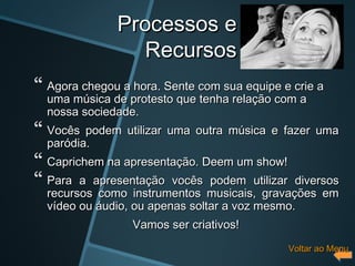 Processos e
                  Recursos
 Agora chegou a hora. Sente com sua equipe e crie a
  uma música de protesto que tenha relação com a
  nossa sociedade.
 Vocês podem utilizar uma outra música e fazer uma
  paródia.
 Caprichem na apresentação. Deem um show!
 Para a apresentação vocês podem utilizar     diversos
  recursos como instrumentos musicais, gravações em
  vídeo ou áudio, ou apenas soltar a voz mesmo.
                 Vamos ser criativos!
                                             Voltar ao Menu
 