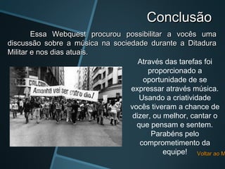 Conclusão
        Essa Webquest procurou possibilitar a vocês uma
discussão sobre a música na sociedade durante a Ditadura
Militar e nos dias atuais.
                                    Através das tarefas foi
                                       proporcionado a
                                     oportunidade de se
                                 expressar através música.
                                    Usando a criatividade
                                 vocês tiveram a chance de
                                  dizer, ou melhor, cantar o
                                   que pensam e sentem.
                                        Parabéns pelo
                                    comprometimento da
                                            equipe! Voltar ao M
 