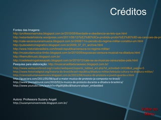 Créditos
Fontes das Imagens:
http://professorsamuka.blogspot.com.br/2010/05/liberdade-e-obediencia-as-leis-que.html
http://estantedehistoria.wordpress.com/2011/08/12/%E2%80%9Ce-proibido-proibir%E2%80%9D-as-cancoes-de-pro
http://cale-secensuranamusica.blogspot.com.br/2008/11/o-perodo-do-regime-militar-constitui-um.html
http://pulsoeletromagnetico.blogspot.com.br/2009_07_01_archive.html
http://www.historiabrasileira.com/brasil-republica/censura-no-regime-militar/
http://museudamusica-timbo.blogspot.com.br/2010/05/exposicao-censura-musical-na-ditadura.html
http://themultimusic.blogspot.com.br/
http://ciadeteatrogatoesapato.blogspot.com.br/2010/12/cale-se-as-musicas-censuradas-pela.html
Pesquisa para elaboração: http://musicanaditaduraeseso.blogspot.com.br/
http://www.webquestbrasil.org/criador/webquest/soporte_tabbed_w5.php?id_actividad=14318&id_pagina=5
http://www.historiadigital.org/historia-do-brasil/brasil-republica/ditadura-militar/teleaula-cultura-na-ditadura-militar/
http://cienciashumanasemusica.blogspot.com.br/2011/04/musica-de-protesto-x-jovem-guarda-x.html
http://guaciara.com/2011/05/08/qual-a-maior-musica-de-protesto-ja-composta-no-brasil/
http://www.journalmural.com/2010/02/a-musica-de-protesto-durante-a-ditadura-brasileira/
http://www.youtube.com/watch?v=IPgdXij68sc&feature=player_embedded



Autora: Professora Suzany Angeli
http://suzanyensinoemrede.blogspot.com.br/

                                                                                                        Voltar ao
                                                                                                         Menu
 