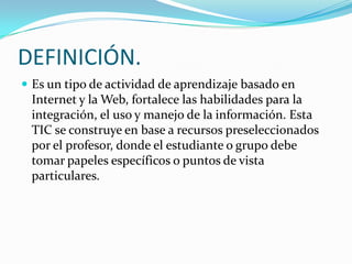DEFINICIÓN.
Es un tipo de actividad de aprendizaje basado en
Internet y la Web, fortalece las habilidades para la
integración, el uso y manejo de la información. Esta
TIC se construye en base a recursos preseleccionados
por el profesor, donde el estudiante o grupo debe
tomar papeles específicos o puntos de vista
particulares.