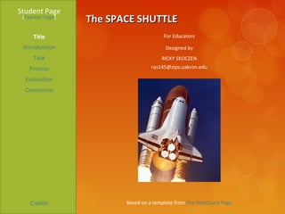 Student Page
 [Teacher Page]
                  The SPACE SHUTTLE
     Title                             For Educators

 Introduction                           Designed by
     Task                              RICKY SKOCZEN
   Process                        ras145@zips.uakron.edu

  Evaluation
  Conclusion




    Credits              Based on a template from The WebQuest Page
 