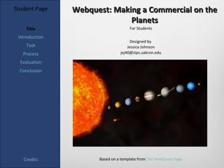 Student Page    Webquest: Making a Commercial on the
                              Planets
    Title                            For Students

 Introduction
                                      Designed by
    Task                            Jessica Johnson
   Process                      jej40@zips.uakron.edu

  Evaluation
  Conclusion




   Credits            Based on a template from The WebQuest Page
 