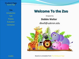 Student Page
 [Teacher Page]


     Title
 Introduction
                  Welcome To the Zoo
     Task                        Designed by

   Process               Debbie Walter
  Evaluation
                        dkw9@uakron.edu
  Conclusion




    Credits       Based on a template from The WebQuest Page
 