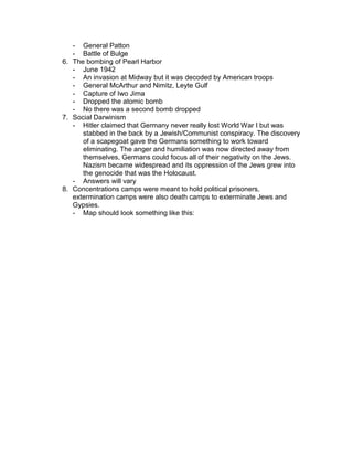 - General Patton
   - Battle of Bulge
6. The bombing of Pearl Harbor
   - June 1942
   - An invasion at Midway but it was decoded by American troops
   - General McArthur and Nimitz, Leyte Gulf
   - Capture of Iwo Jima
   - Dropped the atomic bomb
   - No there was a second bomb dropped
7. Social Darwinism
   - Hitler claimed that Germany never really lost World War I but was
      stabbed in the back by a Jewish/Communist conspiracy. The discovery
      of a scapegoat gave the Germans something to work toward
      eliminating. The anger and humiliation was now directed away from
      themselves, Germans could focus all of their negativity on the Jews.
      Nazism became widespread and its oppression of the Jews grew into
      the genocide that was the Holocaust.
   - Answers will vary
8. Concentrations camps were meant to hold political prisoners,
   extermination camps were also death camps to exterminate Jews and
   Gypsies.
   - Map should look something like this:
 