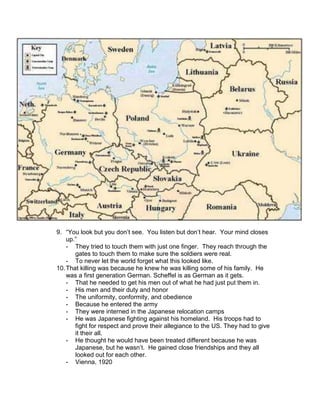 9. “You look but you don’t see. You listen but don’t hear. Your mind closes
    up.”
    - They tried to touch them with just one finger. They reach through the
       gates to touch them to make sure the soldiers were real.
    - To never let the world forget what this looked like.
10. That killing was because he knew he was killing some of his family. He
    was a first generation German. Scheffel is as German as it gets.
    - That he needed to get his men out of what he had just put them in.
    - His men and their duty and honor
    - The uniformity, conformity, and obedience
    - Because he entered the army
    - They were interned in the Japanese relocation camps
    - He was Japanese fighting against his homeland. His troops had to
       fight for respect and prove their allegiance to the US. They had to give
       it their all.
    - He thought he would have been treated different because he was
       Japanese, but he wasn’t. He gained close friendships and they all
       looked out for each other.
    - Vienna, 1920
 