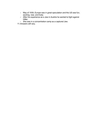 -   May of 1939, Europe was in great speculation and the US was fun,
       exciting, new, and lively
    - After his experience as a Jew in Austria he wanted to fight against
       Hitler.
    - She was in a concentration camp as a captured Jew.
11. Answers will vary.
 