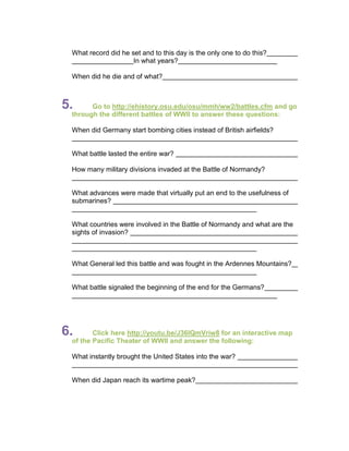 What record did he set and to this day is the only one to do this?
                     In what years?

 When did he die and of what?



5.     Go to http://ehistory.osu.edu/osu/mmh/ww2/battles.cfm and go
 through the different battles of WWII to answer these questions:

 When did Germany start bombing cities instead of British airfields?


 What battle lasted the entire war?

 How many military divisions invaded at the Battle of Normandy?


 What advances were made that virtually put an end to the usefulness of
 submarines?


 What countries were involved in the Battle of Normandy and what are the
 sights of invasion?



 What General led this battle and was fought in the Ardennes Mountains?


 What battle signaled the beginning of the end for the Germans?




6.      Click here http://youtu.be/J36IQmVriw8 for an interactive map
 of the Pacific Theater of WWII and answer the following:

 What instantly brought the United States into the war?


 When did Japan reach its wartime peak?
 