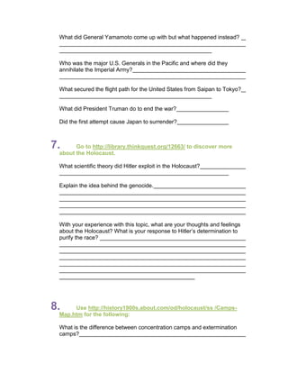 What did General Yamamoto come up with but what happened instead?



 Who was the major U.S. Generals in the Pacific and where did they
 annihilate the Imperial Army?


 What secured the flight path for the United States from Saipan to Tokyo?


 What did President Truman do to end the war?

 Did the first attempt cause Japan to surrender?



7.     Go to http://library.thinkquest.org/12663/ to discover more
 about the Holocaust.

 What scientific theory did Hitler exploit in the Holocaust?


 Explain the idea behind the genocide.




 With your experience with this topic, what are your thoughts and feelings
 about the Holocaust? What is your response to Hitler’s determination to
 purify the race?




8.    Use http://history1900s.about.com/od/holocaust/ss /Camps-
 Map.htm for the following:

 What is the difference between concentration camps and extermination
 camps?
 