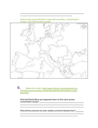 Click on the map to fill this in map with countries, concentration
 camps, and extermination camps.




9.      Watch this video: http://www.history.com/shows/wwii-in-
 hd/videos/concentration-camp-liberation#concentration-camp-
 liberation


 What did Rockie Blunt say happened when he first came across
 concentration camps?



 What did the prisoners do when soldiers arrived to liberate them?
 