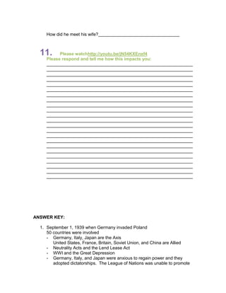 How did he meet his wife?



  11.      Please watchhttp://youtu.be/jN54KXEnxf4
     Please respond and tell me how this impacts you:




ANSWER KEY:

  1. September 1, 1939 when Germany invaded Poland
     50 countries were involved
     - Germany, Italy, Japan are the Axis
        United States, France, Britain, Soviet Union, and China are Allied
     - Neutrality Acts and the Lend Lease Act
     - WWI and the Great Depression
     - Germany, Italy, and Japan were anxious to regain power and they
        adopted dictatorships. The League of Nations was unable to promote
 