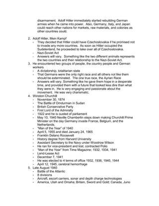 disarmament. Adolf Hitler immediately started rebuilding German
      armies when he came into power. Also, Germany, Italy, and Japan
      could reach other nations for markets, raw materials, and colonies as
      other countries could.

2. Adolf Hitler, Mein Kampf
   - They decided that Hitler could have Czechoslovakia if he promised not
      to invade any more countries. As soon as Hitler occupied the
      Sudetenland, he proceeded to take over all of Czechoslovakia.
   - Nazi-Soviet Act
   - Answers will vary. Something like the two different animals represents
      the two countries and their relationship to the Nazi-Soviet Act.
3. He encountered two groups of people, the country people and German
   workers
   - A dictatorship, totalitarian state
   - That Germans were the only right race and all others not like them
      should be exterminated. The one true race, the Ayrian Race
   - Answers will vary. Something like he gave them hope in a desperate
      time, and provided them with a future that looked less dire than what
      they were in. He is very engaging and passionate about the
      movement. He was very charismatic.
4. Winston Churchill
   - November 30, 1874
   - The Battle of Omdurman in Sudan
   - British Conservative Party
   - First Lord of the Admiralty
   - 1922 and he is ousted of parliament
   - May 10, 1940 Neville Chamberlin steps down making Churchill Prime
      Minister on the day Germany invade France, Belgium, and the
      Netherlands.
   - “Man of the Year” of 1940
   - April 5, 1955 and died January 24, 1965
   - Franklin Delano Roosevelt
   - History degree from Harvard University
   - Assistant Secretary to the Navy under Woodrow Wilson
   - He ran for vice-president and lost, contracted Polio
   - “Man of the Year” from Time Magazine; 1932, 1934, 1941
   - Lend-Lease Act
   - December 7, 1941
   - He was elected to 4 terms of office 1932, 1936, 1940, 1944
   - April 12, 1945, cerebral hemorrhage
5. Late August 1940
   - Battle of the Atlantic
   - 8 divisions
   - Aircraft, escort carriers, sonar and depth charge technologies
   - America, Utah and Omaha; Britain, Sword and Gold; Canada, Juno
 