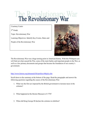 Courtney Castro

5th Grade

Topic: Revolutionary War

Learning Objectives: Identify Key Events, Dates and

People of the Revolutionary War




The Revolutionary War was a huge turning point in American history. With this Webquest you
will find out what caused the War, some of the main battles and important people in the War, as
well as a few primary documents and groups that became the foundation of our country’s
government.



http://www.history.org/almanack/life/politics/4thjuly.cfm

Scroll down to the summary at the bottom of the page. Read the paragraphs and answer the
following questions regarding the causes of the Revolutionary War:

   1. What was the first act imposed by the British government to increase taxes in the
      colonies?



   2. What happened at the Boston Massacre of 1770?


   3. When did King George III declare the colonies in rebellion?
 
