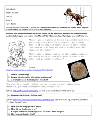 Bettina Oesch

October 20, 2012

Educ 303

Grade: 4

Topic: Fossils

Learning Objectives: Standard 4, 4th grade science: Students will understand how fossils are formed, where they may
be found in Utah, and how they can be used to make inferences.

Directions: Read along and follow the instructions given in the text. Explore the webpages and answer the bolded
questions by typing your answers onto a newMicrosoft Word Document. You will print your answers off to turn in.

                                “Today, you are going to become a paleontologist like
                                me! A big, fancy word for a scientist who studies
                                fossils of animals and plants to learn about things
                                that have existed long ago and to predict what will
                                happen in the future!”

                                “Let’s take a closer look as to what paleontology is
                                and how it helps us know more about dinosaurs and
                                other cool prehistoric things!”



                             Go Here:
http://www.sciencekids.co.nz/sciencefacts/earth/fossils.html

   1. What is “paleontology”?
   2. How do scientists gather information on dinosaurs?
   3. A fossilized bone is chemically more like what?

“So, what is a fossil? Before you can proceed on your paleontology
adventure, you must understand what fossils are.”

Go Here: http://dictionary.reference.com/ and look up the word “Fossil” in the search bar.

   4. How does the dictionary define a fossil?

Go here: http://www.fossilsforkids.com/Website_Directory.html and click on the top, left picture, called the:
“I’ve Gotta Question” page.

   5.   How does this webpage define a fossil?
   6.   How old can fossilsrange to be?
   7.   Can you find fossils almost anywhere? Yes or no? Name one place.
   8.   Have you ever found a fossil?
 