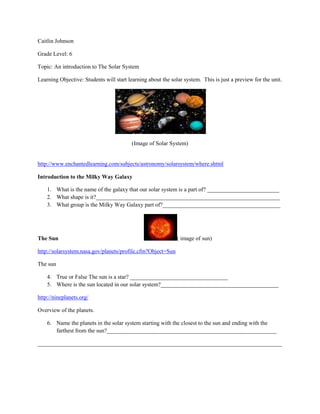 Caitlin Johnson

Grade Level: 6

Topic: An introduction to The Solar System

Learning Objective: Students will start learning about the solar system. This is just a preview for the unit.




                                          (Image of Solar System)


http://www.enchantedlearning.com/subjects/astronomy/solarsystem/where.shtml

Introduction to the Milky Way Galaxy

    1. What is the name of the galaxy that our solar system is a part of? _________________________
    2. What shape is it?________________________________________________________________
    3. What group is the Milky Way Galaxy part of?_________________________________________




The Sun                                                       ( image of sun)

http://solarsystem.nasa.gov/planets/profile.cfm?Object=Sun

The sun

    4. True or False The sun is a star? __________________________________
    5. Where is the sun located in our solar system?_________________________________________

http://nineplanets.org/

Overview of the planets.

    6. Name the planets in the solar system starting with the closest to the sun and ending with the
       farthest from the sun?___________________________________________________________

_____________________________________________________________________________________
 