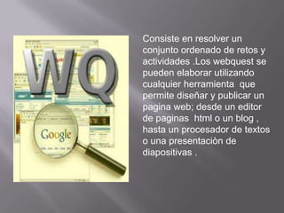 Consiste en resolver un
conjunto ordenado de retos y
actividades .Los webquest se
pueden elaborar utilizando
cualquier herramienta que
permite diseñar y publicar un
pagina web; desde un editor
de paginas html o un blog ,
hasta un procesador de textos
o una presentaciòn de
diapositivas .
 