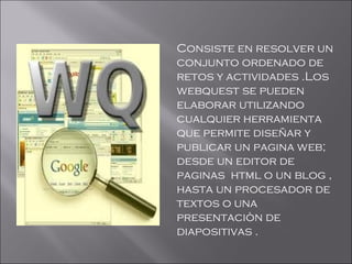 Consiste en resolver un
conjunto ordenado de
retos y actividades .Los
webquest se pueden
elaborar utilizando
cualquier herramienta
que permite diseñar y
publicar un pagina web;
desde un editor de
paginas html o un blog ,
hasta un procesador de
textos o una
presentaciòn de
diapositivas .
 