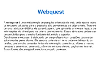 Webquest
A webquest é uma metodologia de pesquisa orientada da web, onde quase todos
os recursos utilizados para a pesquisa são provenientes da própria web. Trata-se
de uma atividade didática de aprendizagem, que aproveita a imensa riqueza de
informações do virtual para se criar o conhecimento. Essas atividades podem ser
desenvolvidas para o ensino fundamental, médio e superior.
Geralmente a webquest é elaborada por um professor com questões para serem
solucionadas pelos alunos. Ela sempre parte de um tema onde se delinearão as
tarefas, que envolve consultar fontes de informação como livros, vídeos e mesmo
pessoas a entrevistar, entretanto, são mais comuns sites ou páginas na internet.
Essas fontes são, em geral, selecionadas pelo professor.
 