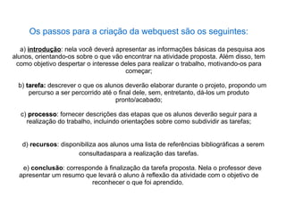 Os passos para a criação da webquest são os seguintes:

   a) introdução: nela você deverá apresentar as informações básicas da pesquisa aos
alunos, orientando-os sobre o que vão encontrar na atividade proposta. Além disso, tem
 como objetivo despertar o interesse deles para realizar o trabalho, motivando-os para
                                      começar;

  b) tarefa: descrever o que os alunos deverão elaborar durante o projeto, propondo um
      percurso a ser percorrido até o final dele, sem, entretanto, dá-los um produto
                                     pronto/acabado;

  c) processo: fornecer descrições das etapas que os alunos deverão seguir para a
     processo
    realização do trabalho, incluindo orientações sobre como subdividir as tarefas;


   d) recursos: disponibiliza aos alunos uma lista de referências bibliográficas a serem
                      consultadaspara a realização das tarefas.

   e) conclusão: corresponde à finalização da tarefa proposta. Nela o professor deve
  apresentar um resumo que levará o aluno à reflexão da atividade com o objetivo de
                         reconhecer o que foi aprendido.
 
