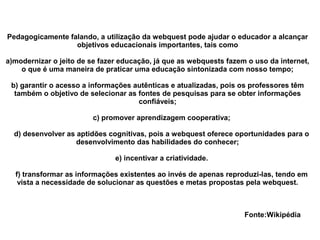 Pedagogicamente falando, a utilização da webquest pode ajudar o educador a alcançar
                  objetivos educacionais importantes, tais como

a)modernizar o jeito de se fazer educação, já que as webquests fazem o uso da internet,
    o que é uma maneira de praticar uma educação sintonizada com nosso tempo;

 b) garantir o acesso a informações autênticas e atualizadas, pois os professores têm
  também o objetivo de selecionar as fontes de pesquisas para se obter informações
                                     confiáveis;

                        c) promover aprendizagem cooperativa;

  d) desenvolver as aptidões cognitivas, pois a webquest oferece oportunidades para o
                    desenvolvimento das habilidades do conhecer;

                               e) incentivar a criatividade.

  f) transformar as informações existentes ao invés de apenas reproduzi-las, tendo em
   vista a necessidade de solucionar as questões e metas propostas pela webquest.



                                                                    Fonte:Wikipédia
 