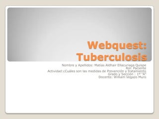 Webquest:
                  Tuberculosis
         Nombre y Apellidos: Matías Aldhair Ellacuriaga Quispe
                                                  Rol: Paciente
Actividad:¿Cuáles son las medidas de Prevención y tratamiento
                                      Grado y Sección : 1º “A”
                                Docente: William Vegazo Muro
 
