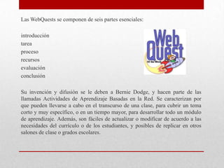 Las WebQuests se componen de seis partes esenciales:

introducción
tarea
proceso
recursos
evaluación
conclusión

Su invención y difusión se le deben a Bernie Dodge, y hacen parte de las
llamadas Actividades de Aprendizaje Basadas en la Red. Se caracterizan por
que pueden llevarse a cabo en el transcurso de una clase, para cubrir un tema
corto y muy específico, o en un tiempo mayor, para desarrollar todo un módulo
de aprendizaje. Además, son fáciles de actualizar o modificar de acuerdo a las
necesidades del currículo o de los estudiantes, y posibles de replicar en otros
salones de clase o grados escolares.
 