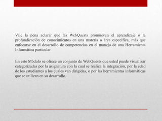Vale la pena aclarar que las WebQuests promueven el aprendizaje o la
profundización de conocimientos en una materia o área específica, más que
enfocarse en el desarrollo de competencias en el manejo de una Herramienta
Informática particular.

En este Módulo se ofrece un conjunto de WebQuests que usted puede visualizar
categorizadas por la asignatura con la cual se realiza la integración, por la edad
de los estudiantes a los cuales van dirigidas, o por las herramientas informáticas
que se utilizan en su desarrollo.
 