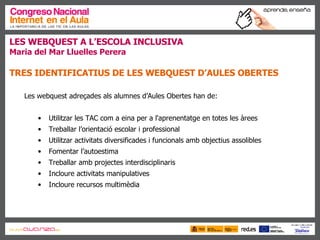 LES WEBQUEST A L’ESCOLA INCLUSIVA Maria del Mar Lluelles Perera TRES IDENTIFICATIUS DE LES WEBQUEST D’AULES OBERTES Les webquest adreçades als alumnes d’Aules Obertes han de: Utilitzar les TAC com a eina per a l'aprenentatge en totes les àrees Treballar l’orientació escolar i professional  Utilitzar activitats diversificades i funcionals amb objectius assolibles Fomentar l’autoestima Treballar amb projectes interdisciplinaris Incloure activitats manipulatives Incloure recursos multimèdia 