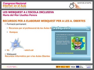 LES WEBQUEST A L’ESCOLA INCLUSIVA Maria del Mar Lluelles Perera RECURSOS PER A ELABORAR WEBQUEST PER A LES A. OBERTES   Formació permanent:  Recursos per al professorat de les Aules Obertes Kampus Videoteca digital  i  edu3.cat Webquest:  Recursos informàtics per a les Aules Obertes 