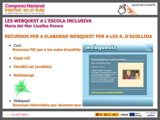 LES WEBQUEST A L’ESCOLA INCLUSIVA Maria del Mar Lluelles Perera RECURSOS PER A ELABORAR WEBQUEST PER A LES A. D’ACOLLIDA   Curs:  Recursos TIC per a les aules d’acollida Espai LIC Edu365.cat (acollida) Kalidoscopi Webquest:  Recursos informàtics per alumnes nouvinguts 