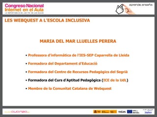 LES WEBQUEST A L’ESCOLA INCLUSIVA MARIA DEL MAR LLUELLES PERERA Professora d’informàtica de  l’IES-SEP   Caparrella  de Lleida Formadora del Departament d’Educació Formadora del Centre de Recursos Pedagògics del Segrià Formadora del Curs d'Aptitud Pedagògica ( ICE de la UdL )  Membre de la Comunitat Catalana de  Webquest 