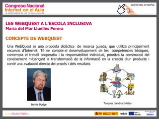 LES WEBQUEST A L’ESCOLA INCLUSIVA Maria del Mar Lluelles Perera CONCEPTE DE  WEBQUEST   Una WebQuest és una proposta didàctica  de recerca guiada, que utilitza principalment recursos d'Internet. Té en compte el desenvolupament de les  competències bàsiques, contempla el treball cooperatiu i la responsabilitat individual, prioritza la construcció del coneixement mitjançant la transformació de la informació en la creació d'un producte i conté una avaluació directa del procés i dels resultats   Bernie Dodge Tasques constructivistes 