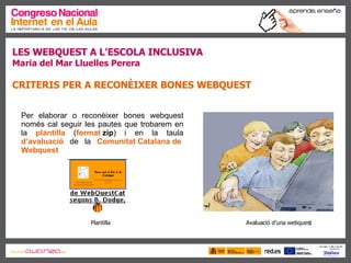 LES WEBQUEST A L’ESCOLA INCLUSIVA Maria del Mar Lluelles Perera CRITERIS PER A RECONÈIXER BONES WEBQUEST Per elaborar o reconèixer bones webquest només cal seguir les pautes que trobarem en la  plantilla  ( format  zip ) i en la taula  d’avaluació  de la  Comunitat Catalana de  Webquest Plantilla Avaluació d’una webquest 