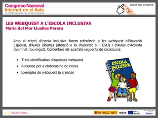 LES WEBQUEST A L’ESCOLA INCLUSIVA Maria del Mar Lluelles Perera Amb el criteri d’escola inclusiva farem referència a les webquest d’Educació Especial, d’Aules Obertes (atenció a la diversitat a l’ ESO) i d’Aules d’Acollida (alumnat nouvingut). Comentaré els apartats següents de cadascuna: Trets identificatius d’aquestes webquest Recursos per a elaborar-ne de noves Exemples de webquest ja creades 