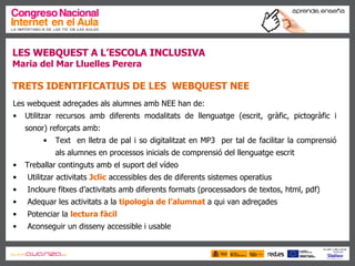 LES WEBQUEST A L’ESCOLA INCLUSIVA Maria del Mar Lluelles Perera TRETS IDENTIFICATIUS DE LES  WEBQUEST NEE Les webquest adreçades als alumnes amb NEE han de: Utilitzar recursos amb diferents modalitats de llenguatge (escrit, gràfic, pictogràfic i sonor) reforçats amb: Text  en lletra de pal i so digitalitzat en MP3  per tal de facilitar la comprensió als alumnes en processos inicials de comprensió del llenguatge escrit Treballar continguts amb el suport del vídeo Utilitzar activitats  Jclic  accessibles des de diferents sistemes operatius Incloure fitxes d’activitats amb diferents formats (processadors de textos, html, pdf)  Adequar les activitats a la  tipologia de l’alumnat   a qui van adreçades Potenciar la  lectura fàcil Aconseguir un disseny accessible i usable 