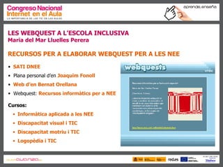 LES WEBQUEST A L’ESCOLA INCLUSIVA Maria del Mar Lluelles Perera RECURSOS PER A ELABORAR WEBQUEST PER A LES NEE SATI DNEE Plana personal d’en  Joaquim Fonoll Web d’en Bernat Orellana Webquest:  Recursos informàtics per a NEE Cursos: Informàtica aplicada a les NEE Discapacitat visual i TIC Discapacitat motriu i TIC   Logopèdia i TIC    