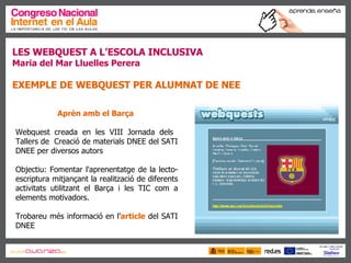 LES WEBQUEST A L’ESCOLA INCLUSIVA Maria del Mar Lluelles Perera EXEMPLE DE WEBQUEST PER ALUMNAT DE NEE Aprèn amb el Barça   Webquest creada en les VIII Jornada dels  Tallers de  Creació de materials DNEE del SATI DNEE per diversos autors Objectiu: Fomentar l'aprenentatge de la lecto-escriptura mitjançant la realització de diferents activitats utilitzant el Barça i les TIC com a elements motivadors.  Trobareu més informació en l’ article  del SATI DNEE 