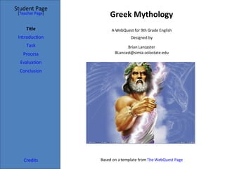Greek Mythology Student Page Title Introduction Task Process Evaluation Conclusion Credits [ Teacher Page ] A WebQuest for 9th Grade English Designed by Brian Lancaster [email_address] Based on a template from  The WebQuest Page 
