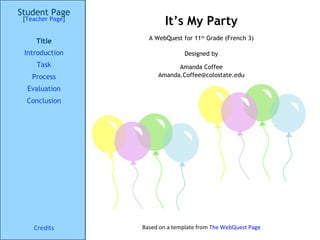 It’s My Party Student Page Title Introduction Task Process Evaluation Conclusion Credits [ Teacher Page ] A WebQuest for 11 th  Grade (French 3) Designed by Amanda Coffee [email_address] Based on a template from  The  WebQuest  Page 