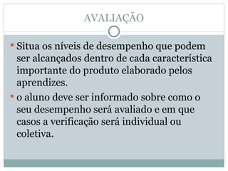 AVALIAÇÃO Situa os níveis de desempenho que podem ser alcançados dentro de cada característica importante do produto elaborado pelos aprendizes. o aluno deve ser informado sobre como o seu desempenho será avaliado e em que casos a verificação será individual ou coletiva. 