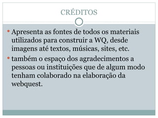 CRÉDITOS Apresenta as fontes de todos os materiais utilizados para construir a WQ, desde imagens até textos, músicas, sites, etc. também o espaço dos agradecimentos a pessoas ou instituições que de algum modo tenham colaborado na elaboração da webquest. 