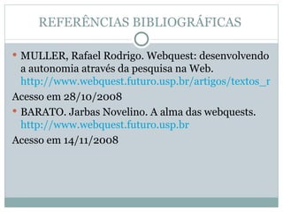 REFERÊNCIAS BIBLIOGRÁFICAS  MULLER, Rafael Rodrigo. Webquest: desenvolvendo a autonomia através da pesquisa na Web.  http://www.webquest.futuro.usp.br/artigos/textos_rafael.html Acesso em 28/10/2008 BARATO. Jarbas Novelino. A alma das webquests.  http://www.webquest.futuro.usp.br Acesso em 14/11/2008 