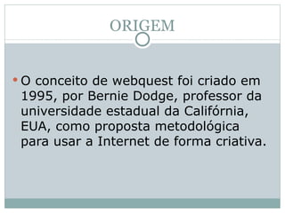 ORIGEM O conceito de webquest foi criado em 1995, por Bernie Dodge, professor da universidade estadual da Califórnia, EUA, como proposta metodológica para usar a Internet de forma criativa. 