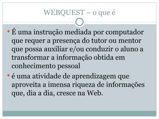 WEBQUEST – o que é É uma instrução mediada por computador que requer a presença do tutor ou mentor que possa auxiliar e/ou conduzir o aluno a transformar a informação obtida em conhecimento pessoal é uma atividade de aprendizagem que aproveita a imensa riqueza de informações que, dia a dia, cresce na Web. 
