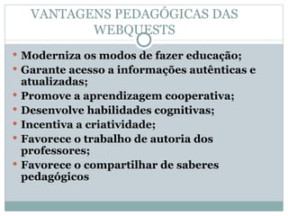 VANTAGENS PEDAGÓGICAS DAS WEBQUESTS Moderniza os modos de fazer educação; Garante acesso a informações autênticas e atualizadas; Promove a aprendizagem cooperativa; Desenvolve habilidades cognitivas; Incentiva a criatividade; Favorece o trabalho de autoria dos professores; Favorece o compartilhar de saberes pedagógicos 