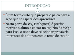 INTRODUÇÃO É um texto curto que prepara o palco para a ação que se espera dos aprendizes.  Nesta parte da WQ (webquest) é preciso motivar o aluno a entrar no espírito da WQ e para isso, o texto deve relacionar prováveis interesses dos alunos com o tema de estudo 